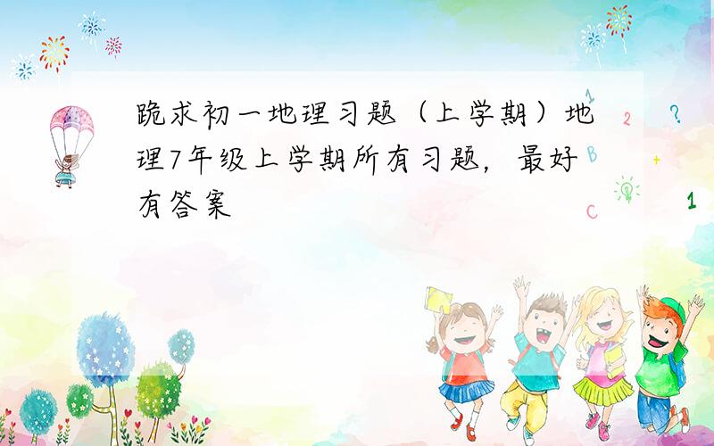 跪求初一地理习题（上学期）地理7年级上学期所有习题，最好有答案