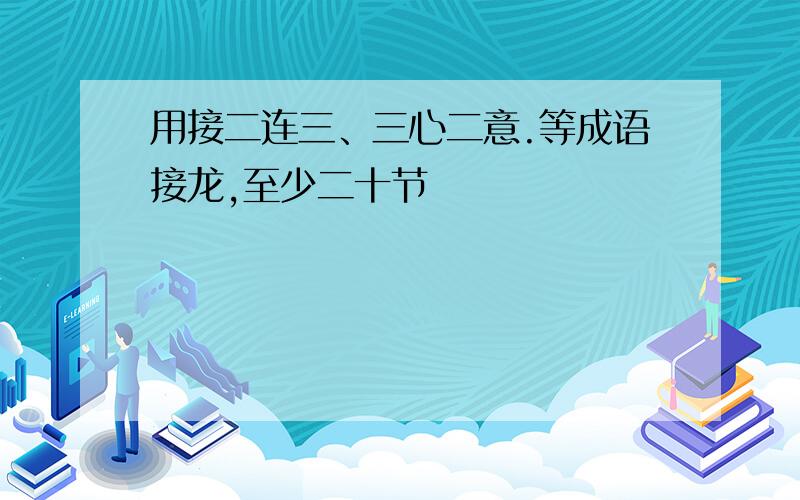 用接二连三、三心二意.等成语接龙,至少二十节