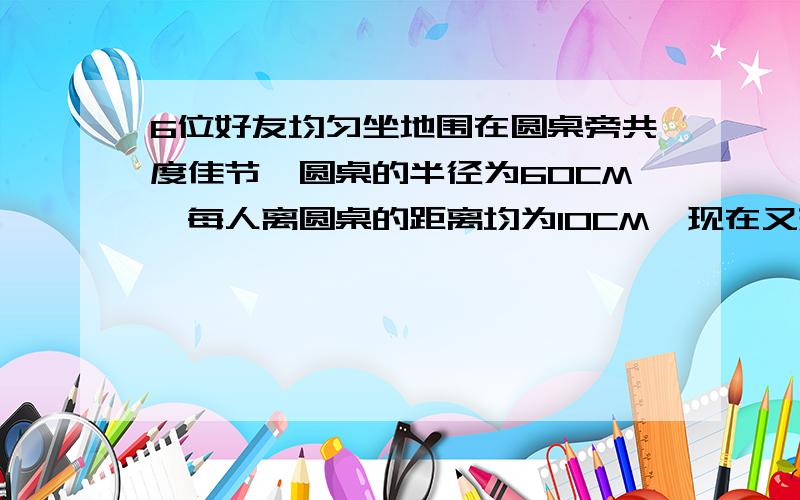 6位好友均匀坐地围在圆桌旁共度佳节,圆桌的半径为60CM,每人离圆桌的距离均为10CM,现在又来了两名好友,每人向后挪动了相同的距离,在左右调整位置,是8人都坐下,并且8人之间的距离与原来6人