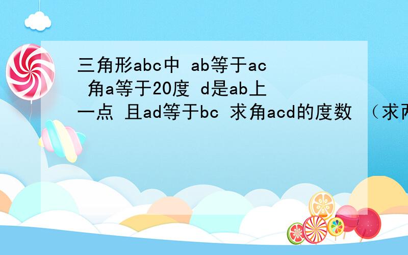 三角形abc中 ab等于ac 角a等于20度 d是ab上一点 且ad等于bc 求角acd的度数 （求两种或两种以上做法）