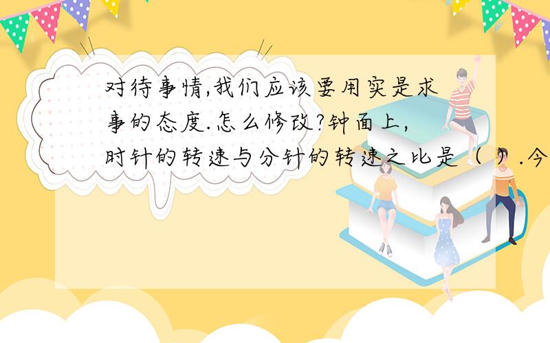 对待事情,我们应该要用实是求事的态度.怎么修改?钟面上,时针的转速与分针的转速之比是（ ）.今晚就要知道1：12 还是1：60？