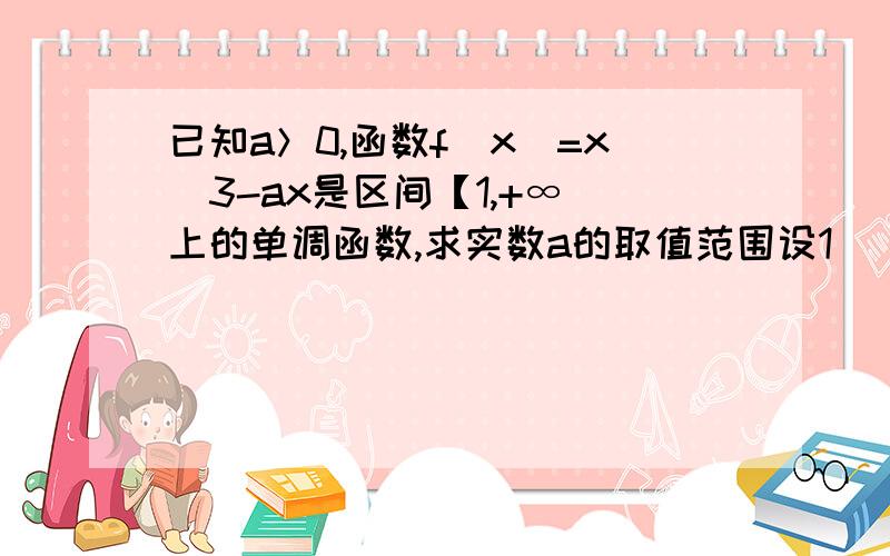 已知a＞0,函数f（x）=x^3-ax是区间【1,+∞）上的单调函数,求实数a的取值范围设1