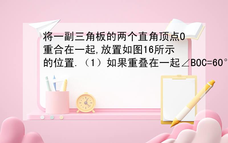 将一副三角板的两个直角顶点O重合在一起,放置如图16所示的位置.（1）如果重叠在一起∠BOC=60°,那么猜想∠AOD=_____；（2）如果重叠在一起∠BOC=80°,那么猜想∠AOD=_____；（3）猜想∠AOD+∠BOC=___