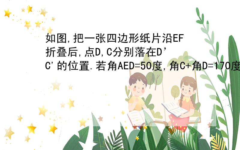 如图,把一张四边形纸片沿EF折叠后,点D,C分别落在D’C'的位置.若角AED=50度,角C+角D=170度.求角EFC'的度数.