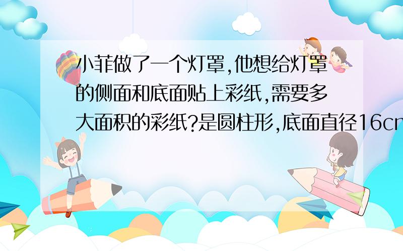 小菲做了一个灯罩,他想给灯罩的侧面和底面贴上彩纸,需要多大面积的彩纸?是圆柱形,底面直径16cm高20cm怎么算