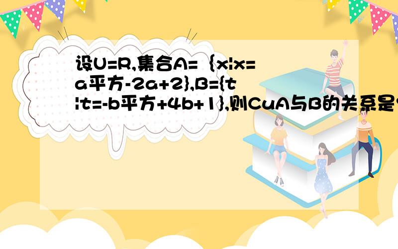 设U=R,集合A=｛x|x=a平方-2a+2},B={t|t=-b平方+4b+1},则CuA与B的关系是?