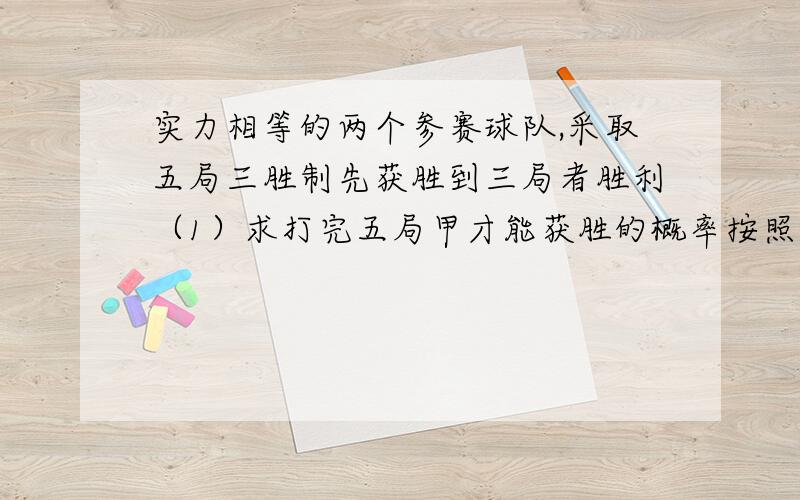 实力相等的两个参赛球队,采取五局三胜制先获胜到三局者胜利（1）求打完五局甲才能获胜的概率按照比赛规则甲获胜的概率是多少