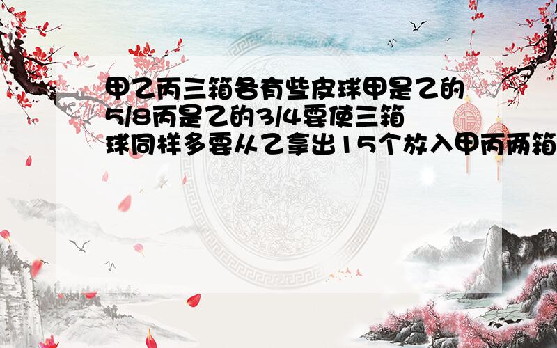 甲乙丙三箱各有些皮球甲是乙的5/8丙是乙的3/4要使三箱球同样多要从乙拿出15个放入甲丙两箱甲丙各放入多少