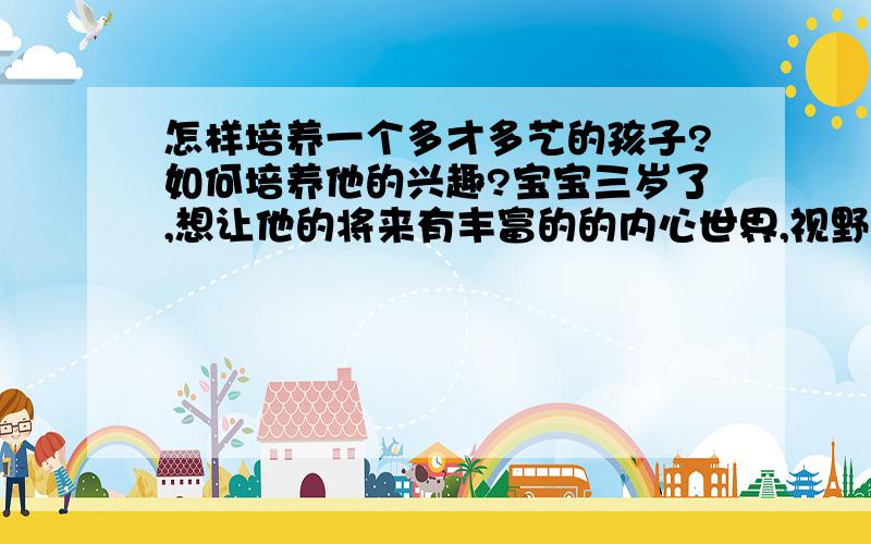 怎样培养一个多才多艺的孩子?如何培养他的兴趣?宝宝三岁了,想让他的将来有丰富的的内心世界,视野宽广,有爱心,我这个做妈妈的该怎么做呢?丰富我的同时也丰富孩子?