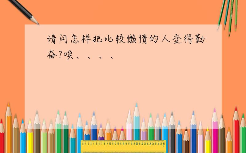 请问怎样把比较懒惰的人变得勤奋?唉、、、、