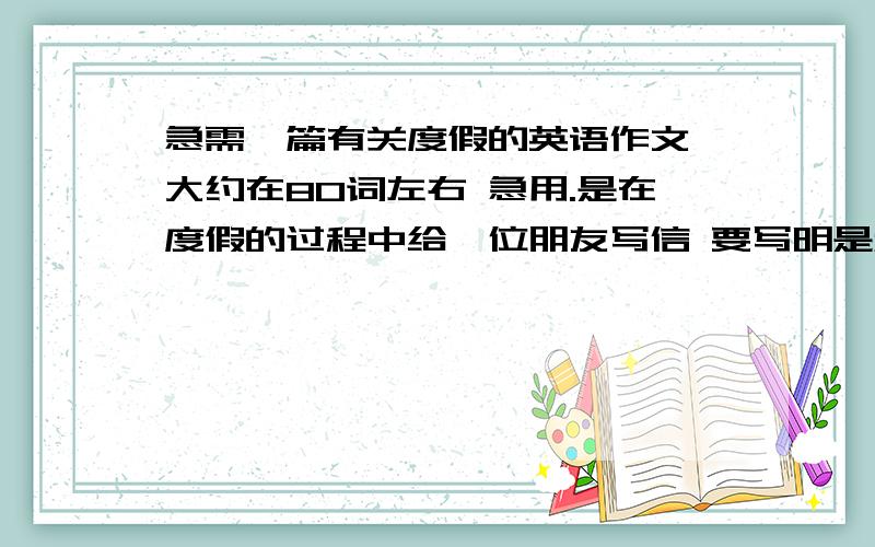 急需一篇有关度假的英语作文 大约在80词左右 急用.是在度假的过程中给一位朋友写信 要写明是和谁一起去的 什么时候去的 什么时候回来 去的哪 这几天都干了什么 后面几天要干什么