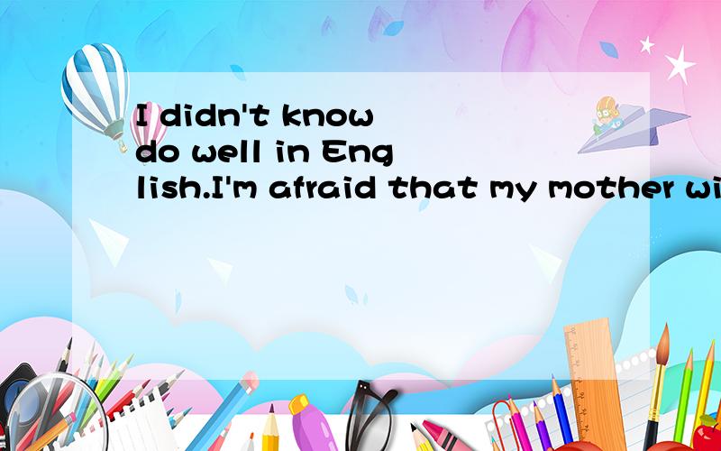 I didn't know do well in English.I'm afraid that my mother will p____ me