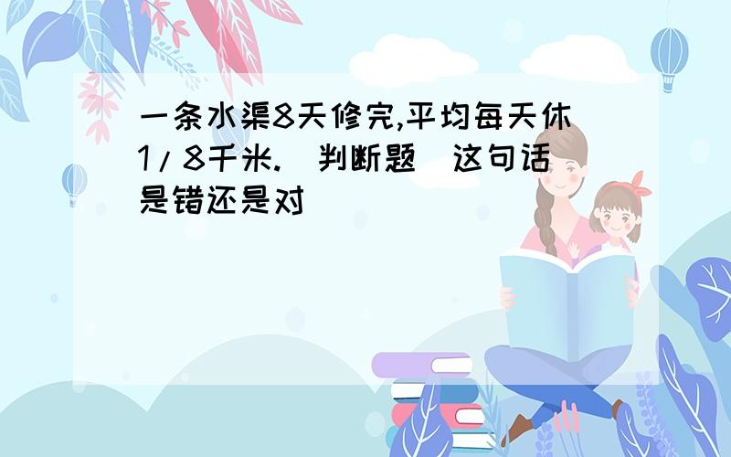 一条水渠8天修完,平均每天休1/8千米.(判断题)这句话是错还是对