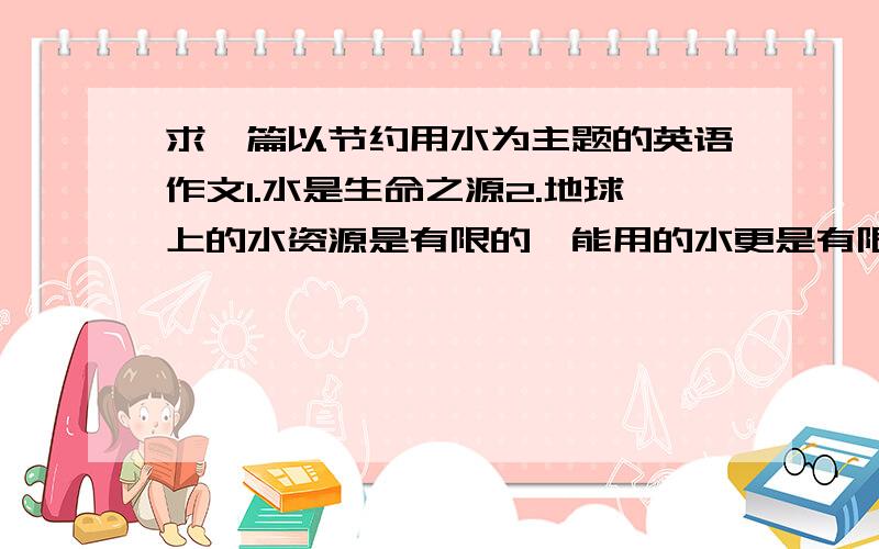 求一篇以节约用水为主题的英语作文1.水是生命之源2.地球上的水资源是有限的,能用的水更是有限的3.节水措施 以上为资源写一篇100词左右的作文啊