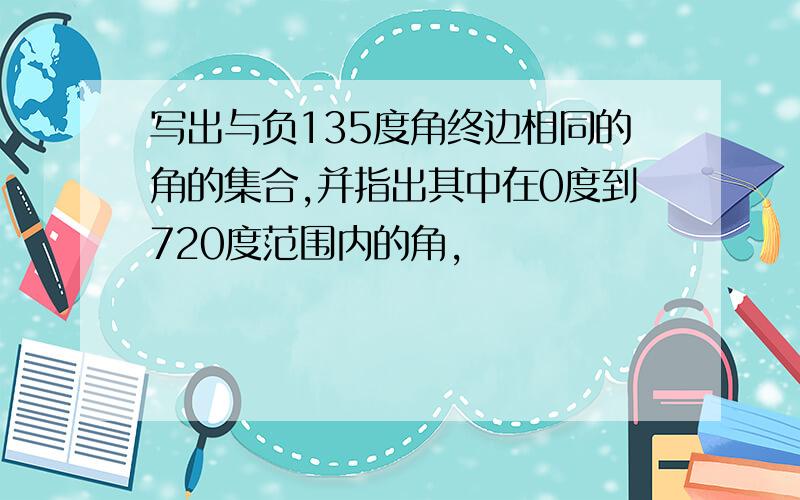 写出与负135度角终边相同的角的集合,并指出其中在0度到720度范围内的角,