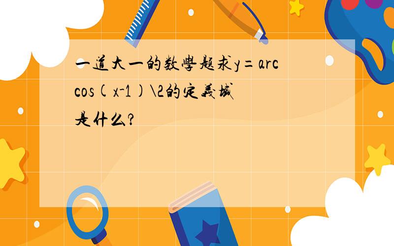 一道大一的数学题求y=arccos(x-1)\2的定义域是什么?