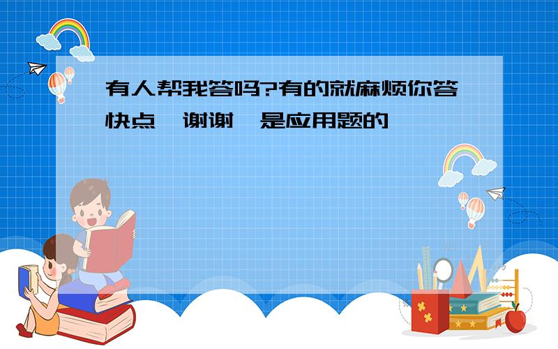 有人帮我答吗?有的就麻烦你答快点,谢谢,是应用题的