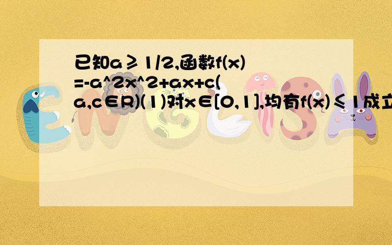 已知a≥1/2,函数f(x)=-a^2x^2+ax+c(a,c∈R)(1)对x∈[0,1],均有f(x)≤1成立,则c的取值范围是?(2)已知关于x的实系数二次方程f（x）=0有两个实数根α,β,证明：|α|≤1,且|β|≤1的充要条件是c≤a^2-a.