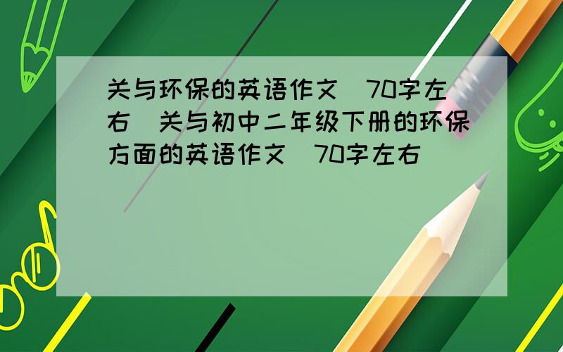 关与环保的英语作文(70字左右）关与初中二年级下册的环保方面的英语作文(70字左右）