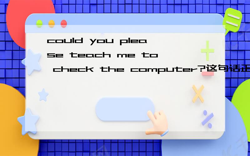 could you please teach me to check the computer?这句话正确吗?还有Could you please teach me how to check the computer?