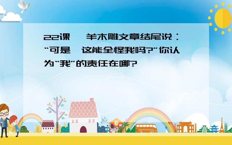 22课 羚羊木雕文章结尾说：“可是,这能全怪我吗?”你认为“我”的责任在哪?