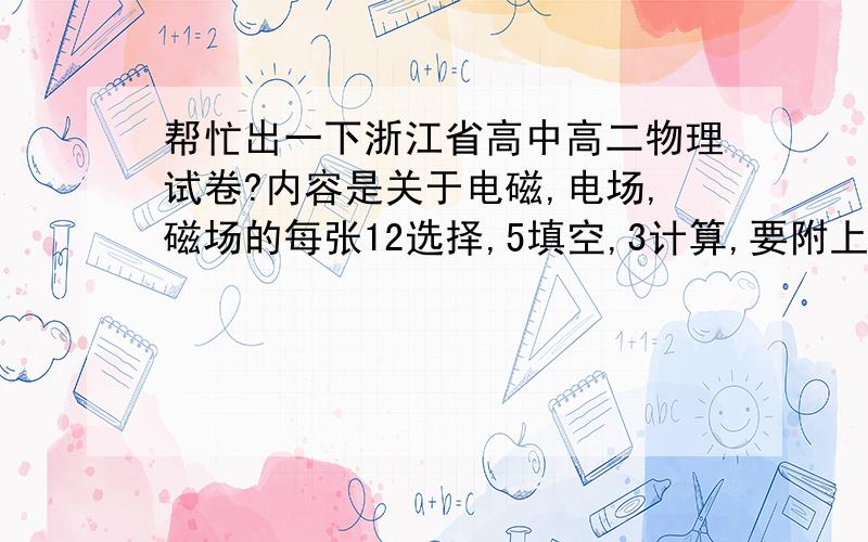 帮忙出一下浙江省高中高二物理试卷?内容是关于电磁,电场,磁场的每张12选择,5填空,3计算,要附上答案,卷子以5张为底线,可以网络查找,请发至a530608118@163.com,幸苦了,如果答的好有加分