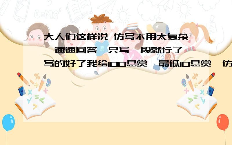 大人们这样说 仿写不用太复杂,速速回答,只写一段就行了,写的好了我给100悬赏,最低10悬赏,仿写一段！