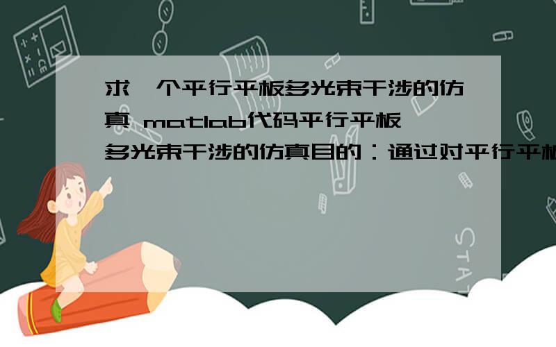 求一个平行平板多光束干涉的仿真 matlab代码平行平板多光束干涉的仿真目的：通过对平行平板多光束干涉的计算：1.掌握等倾干涉的概念；2.掌握干涉特点及条纹锐度,自由光谱范围及滤波特