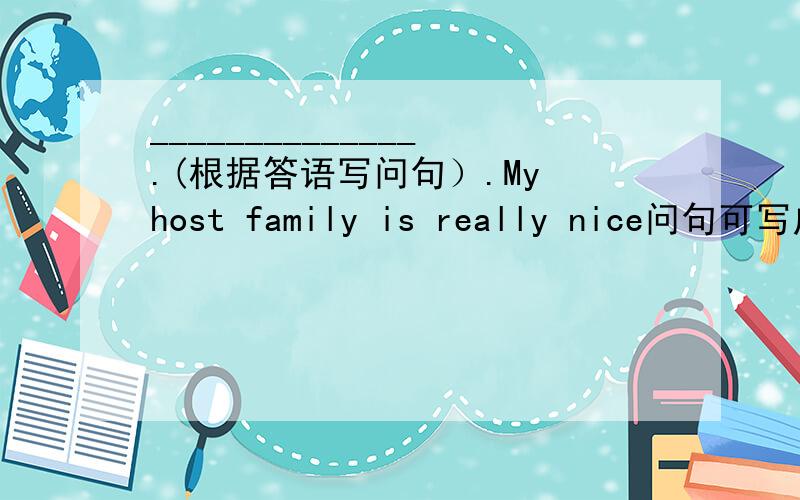______________.(根据答语写问句）.My host family is really nice问句可写成“How do you think your host family?