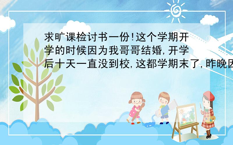 求旷课检讨书一份!这个学期开学的时候因为我哥哥结婚,开学后十天一直没到校,这都学期末了,昨晚因为肠胃炎输液 又没去上选修课,正好是系里的主任的课,现在主任批评我没有请假就旷课,