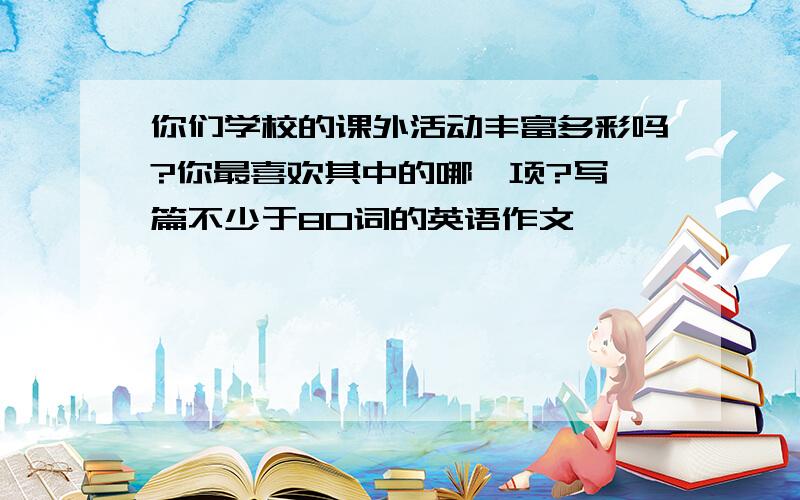 你们学校的课外活动丰富多彩吗?你最喜欢其中的哪一项?写一篇不少于80词的英语作文,