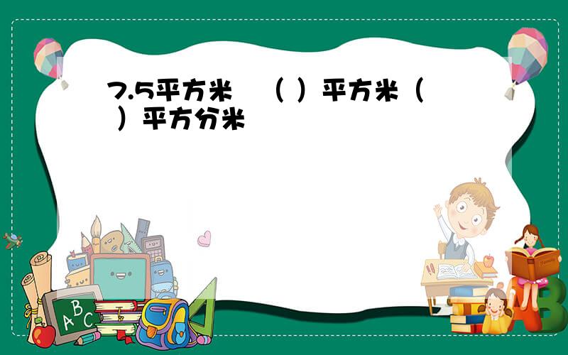 7.5平方米﹦（ ）平方米（ ）平方分米