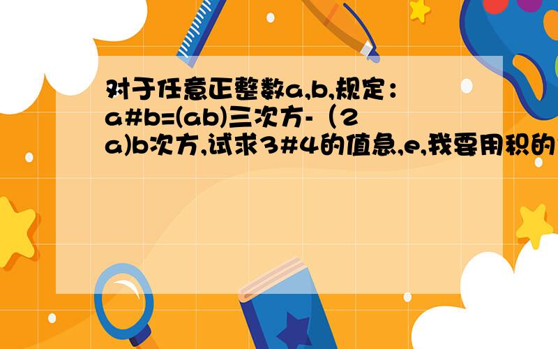 对于任意正整数a,b,规定：a#b=(ab)三次方-（2a)b次方,试求3#4的值急,e,我要用积的乘方算