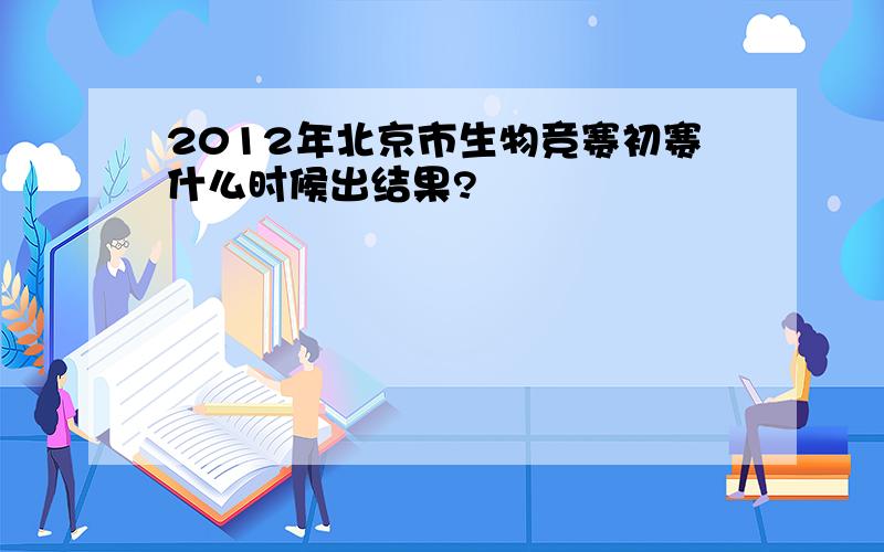 2012年北京市生物竞赛初赛什么时候出结果?