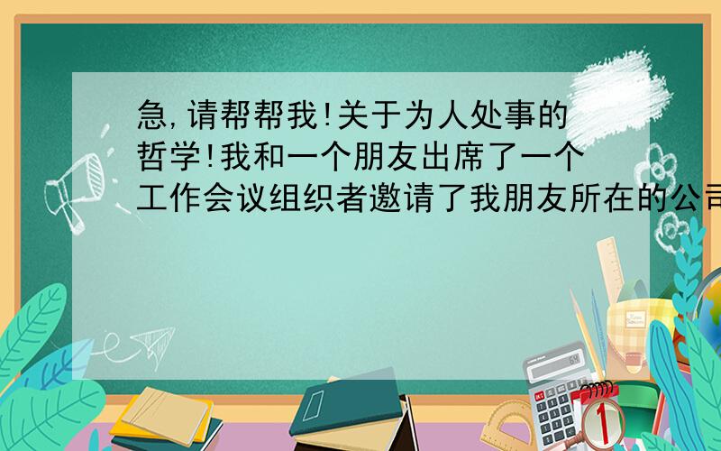 急,请帮帮我!关于为人处事的哲学!我和一个朋友出席了一个工作会议组织者邀请了我朋友所在的公司（私人企业）一个名额去参加会议——但是我并不属于这个公司,是临时被朋友叫去的.主