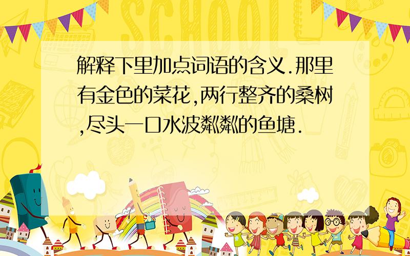 解释下里加点词语的含义.那里有金色的菜花,两行整齐的桑树,尽头一口水波粼粼的鱼塘.