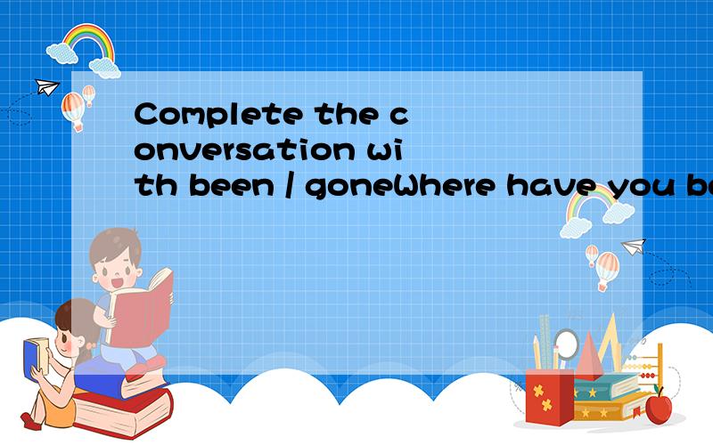 Complete the conversation with been / goneWhere have you been?I've (1)____ to the shops.Look,I bought this hat.It's pretty .Did you go with Jenny?NoWhere's she (2)____ then?She's (3)____ to the park .She'll be back at about five o'clockTo the park ag