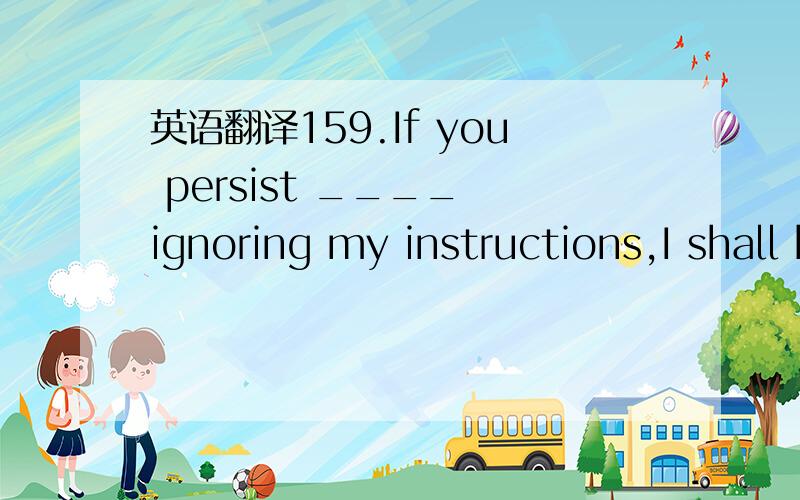 英语翻译159.If you persist ____ ignoring my instructions,I shall have to punish you.A.on B.in C.with D.at