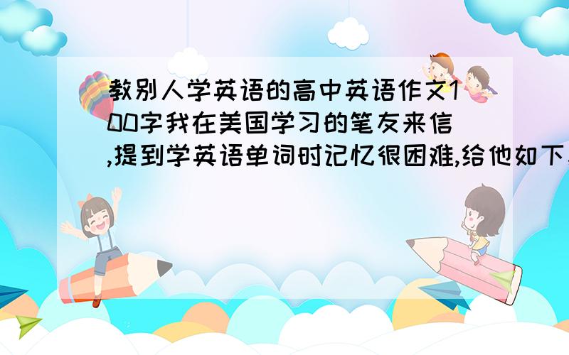 教别人学英语的高中英语作文100字我在美国学习的笔友来信,提到学英语单词时记忆很困难,给他如下建议：1多朗读,培养语感2多阅读,扩大词汇量3常反复,巩固记忆4多运用,化为己用