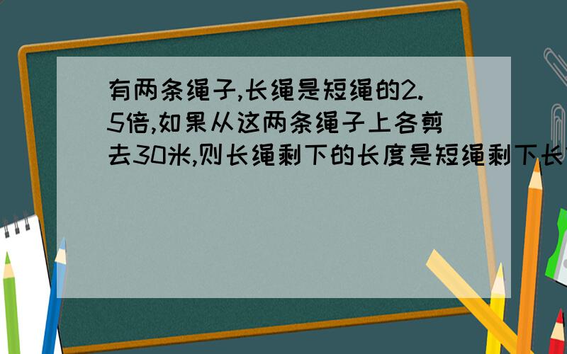 有两条绳子,长绳是短绳的2.5倍,如果从这两条绳子上各剪去30米,则长绳剩下的长度是短绳剩下长?有两条绳子,长绳是短绳的2.5倍,如果从这两条绳子上各剪去30米,则长绳剩下的长度是短绳剩下