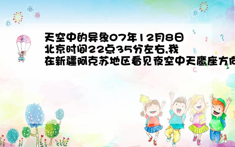 天空中的异象07年12月8日北京时间22点35分左右,我在新疆阿克苏地区看见夜空中天鹰座方向有一团日冕似的白雾,中间有一个圆圈,很有点象日全食,透过白雾可以看见牛郎星等较亮的星星,圆圈