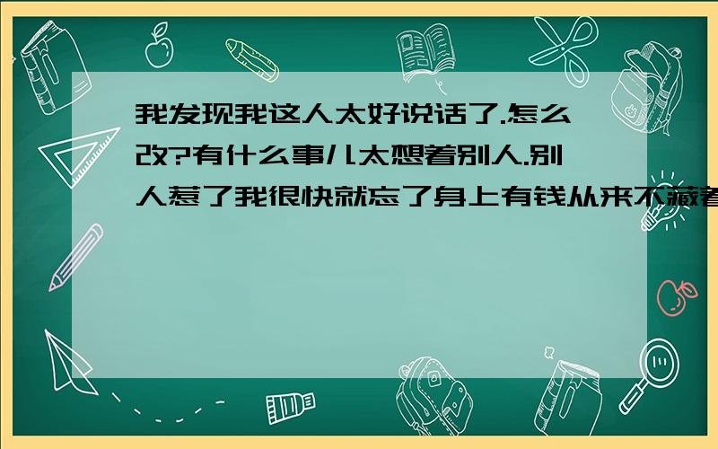 我发现我这人太好说话了.怎么改?有什么事儿太想着别人.别人惹了我很快就忘了身上有钱从来不藏着朋友出了事儿我给顶着.我突然发现我太好说话了.怎么改?.不是不用改.是必须改.不改都以