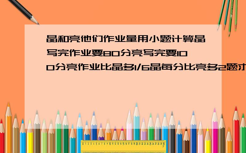 晶和亮他们作业量用小题计算晶写完作业要80分亮写完要100分亮作业比晶多1/6晶每分比亮多2题求晶共有几题