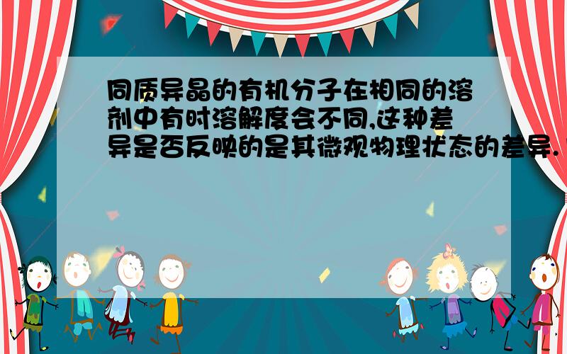 同质异晶的有机分子在相同的溶剂中有时溶解度会不同,这种差异是否反映的是其微观物理状态的差异.1）同质异晶分子在溶液状态下不一定是以单个的分子与溶剂相互作用；2）溶液状态的同