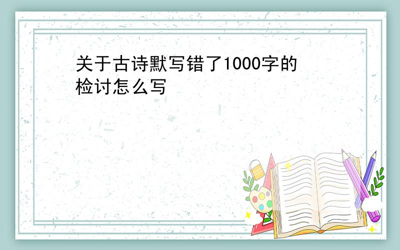 关于古诗默写错了1000字的检讨怎么写