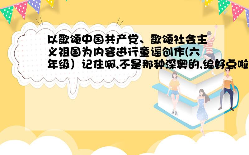 以歌颂中国共产党、歌颂社会主义祖国为内容进行童谣创作(六年级）记住啊,不是那种深奥的,编好点啦 寒假作业啊·············thank you!注意,是童谣诗歌