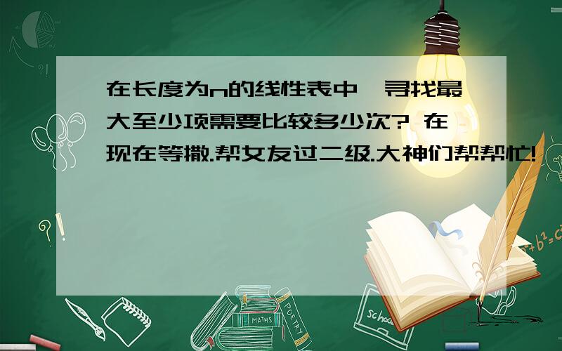 在长度为n的线性表中,寻找最大至少项需要比较多少次? 在现在等撒.帮女友过二级.大神们帮帮忙!