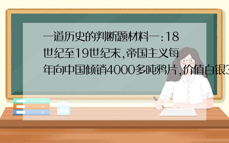 一道历史的判断题材料一:18世纪至19世纪末,帝国主义每年向中国倾销4000多吨鸦片,价值白银3000多万两.给中华民族带来深重的灾难,主张禁烟的林则徐上书道光皇帝,尖锐地指出:如果不禁烟,