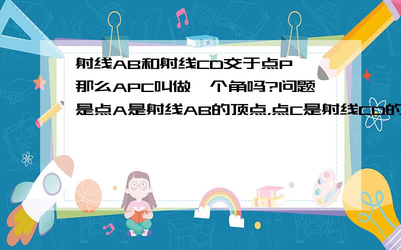 射线AB和射线CD交于点P,那么APC叫做一个角吗?问题是点A是射线AB的顶点，点C是射线CD的顶点，P是交点，A和C是固定的，不能延伸的，那么很显然AP和CP就只是线段，无法看做是射线的，