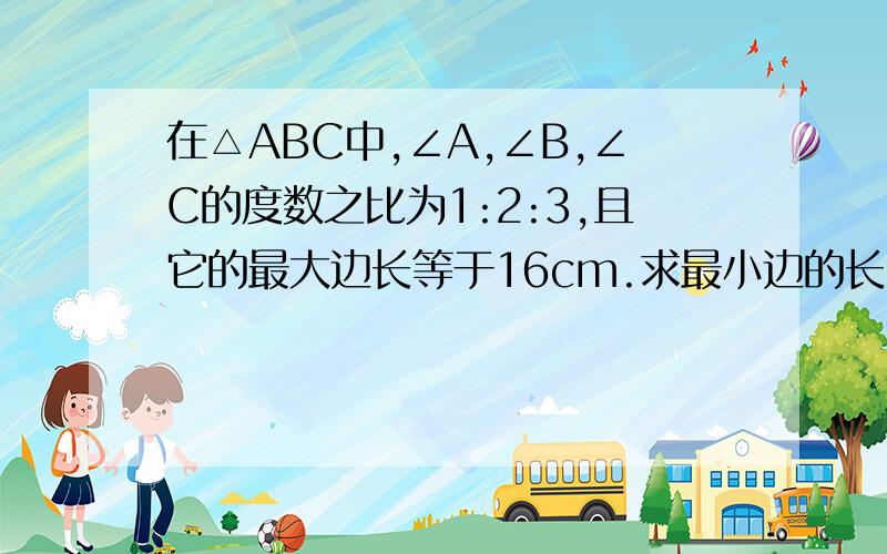 在△ABC中,∠A,∠B,∠C的度数之比为1:2:3,且它的最大边长等于16cm.求最小边的长.